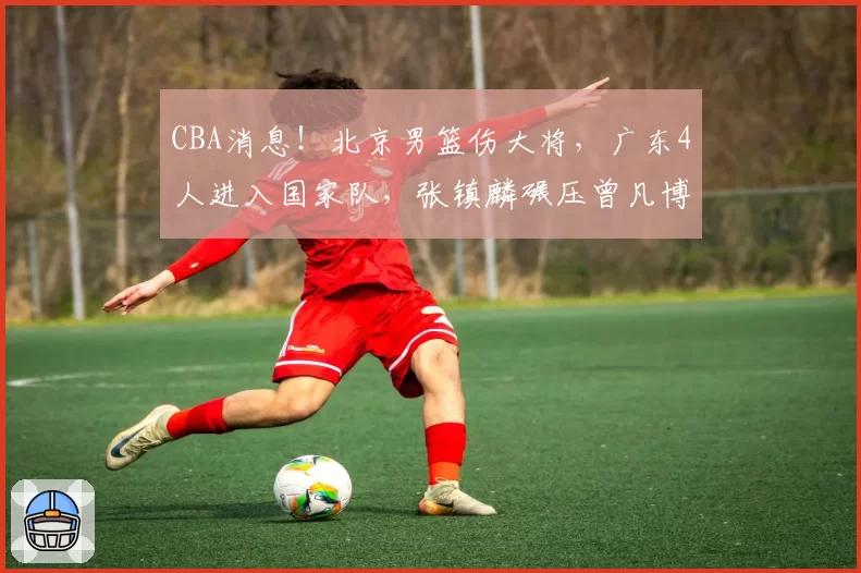 CBA消息！北京男篮伤大将，广东4人进入国家队，张镇麟碾压曾凡博