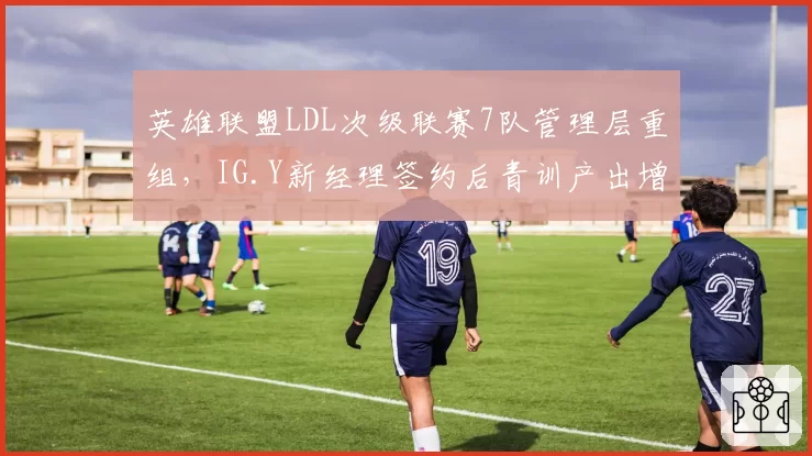 英雄联盟LDL次级联赛7队管理层重组，IG.Y新经理签约后青训产出增3倍