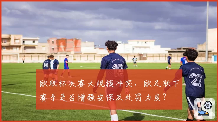 欧联杯决赛大规模冲突，欧足联下赛季是否增强安保及处罚力度？