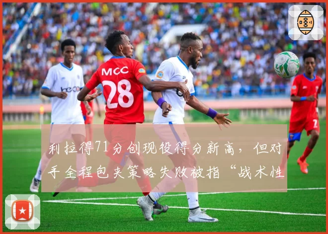 利拉得71分创现役得分新高，但对手全程包夹策略失败被指“战术性放水”