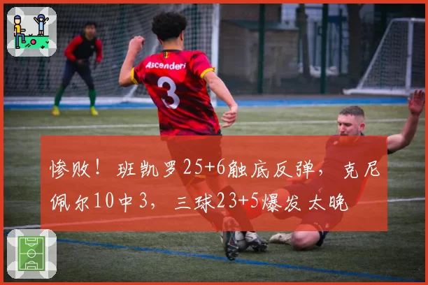 惨败！班凯罗25+6触底反弹，克尼佩尔10中3，三球23+5爆发太晚