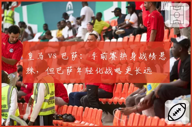 皇马 vs 巴萨：季前赛热身战绩悬殊，但巴萨年轻化战略更长远