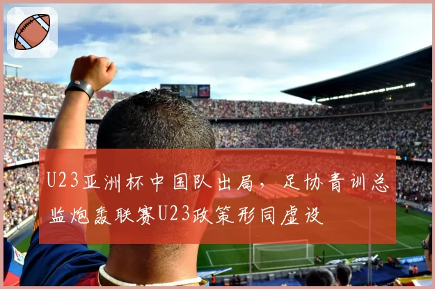 U23亚洲杯中国队出局，足协青训总监炮轰联赛U23政策形同虚设