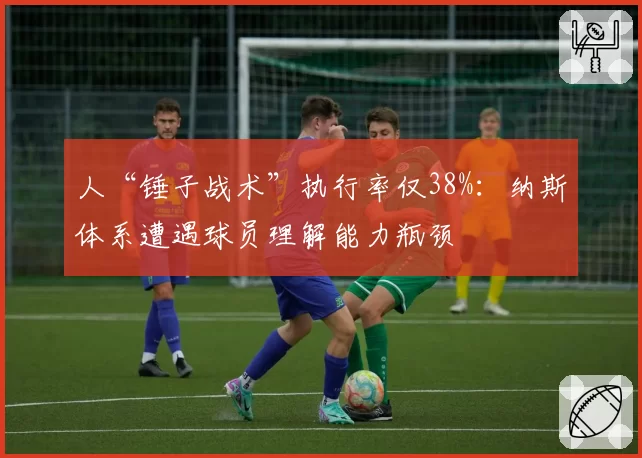 人“锤子战术”执行率仅38%：纳斯体系遭遇球员理解能力瓶颈
