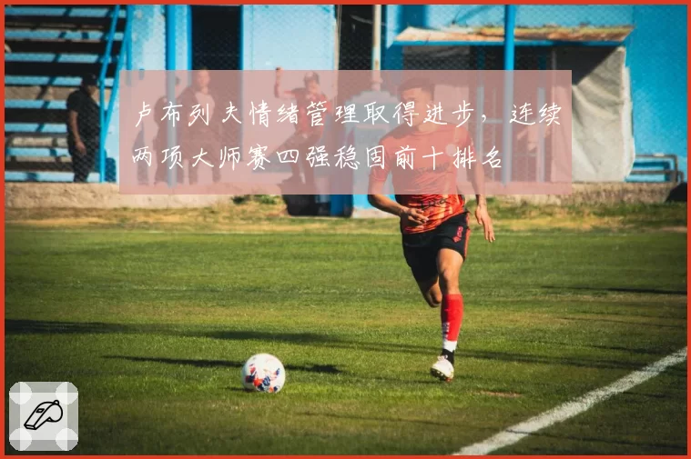 卢布列夫情绪管理取得进步，连续两项大师赛四强稳固前十排名