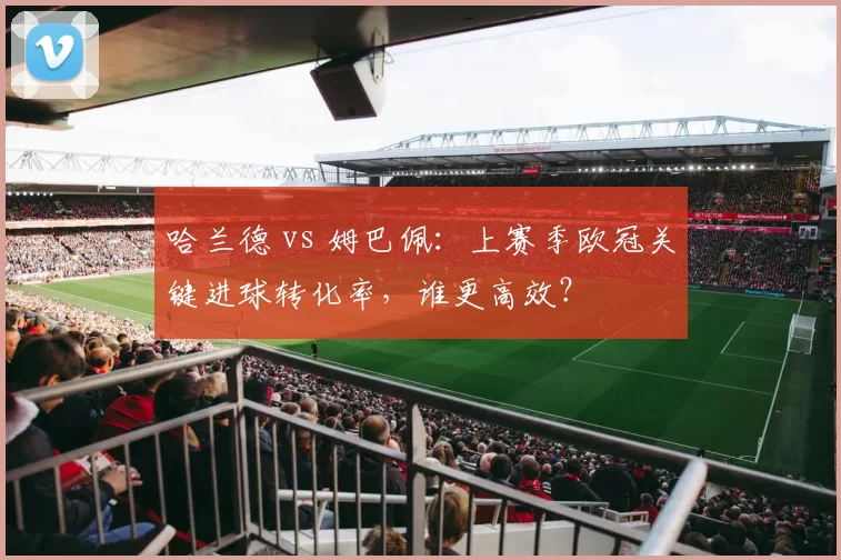 哈兰德 vs 姆巴佩：上赛季欧冠关键进球转化率，谁更高效？