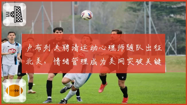 卢布列夫聘请运动心理师随队出征北美,情绪管理成为美网突破关键环节