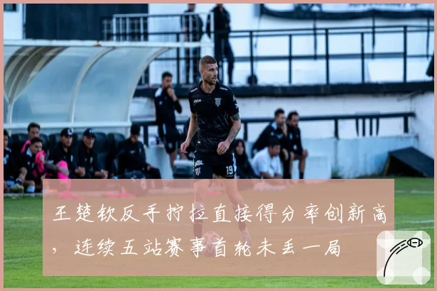 王楚钦反手拧拉直接得分率创新高,连续五站赛事首轮未丢一局