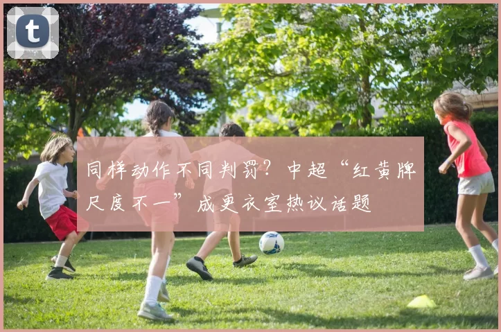 同样动作不同判罚？中超“红黄牌尺度不一”成更衣室热议话题