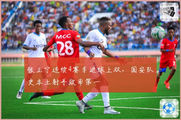 张玉宁连续4赛季进球上双，国安队史本土射手效率第一